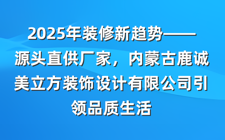 2025年装修新趋势——源头直供厂家,内蒙古鹿诚美立方装饰设计有限公司引领品质生活