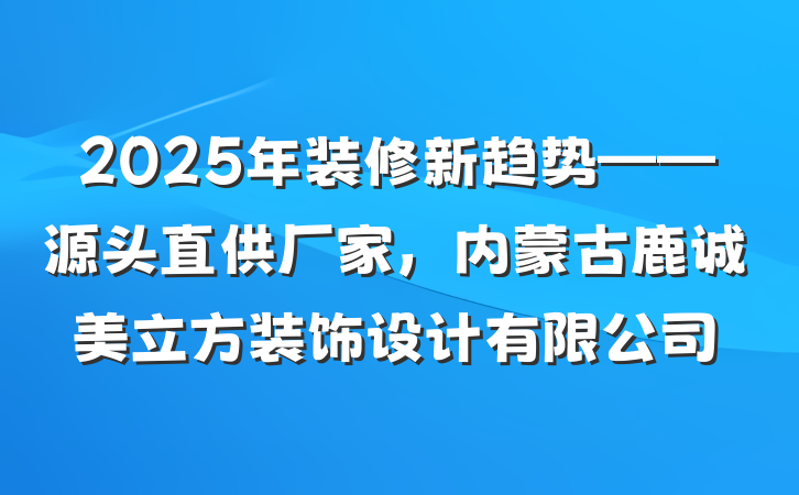 2025年装修新趋势——源头直供厂家,内蒙古鹿诚美立方装饰设计有限公司