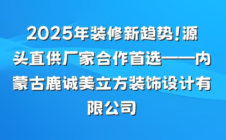 2025年装修新趋势！源头直供厂家合作首选——内蒙古鹿诚美立方装饰设计有限公司