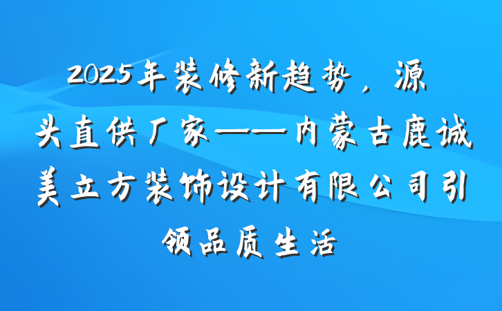 2025年装修新趋势，源头直供厂家——内蒙古鹿诚美立方装饰设计有限公司引领品质生活