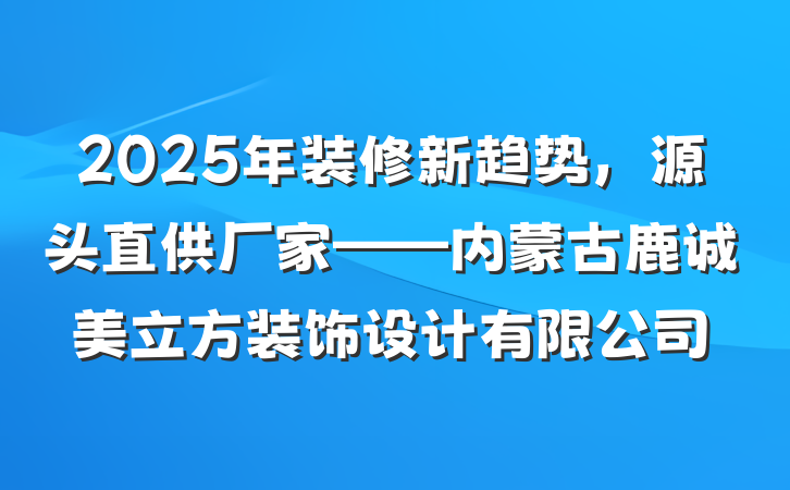 2025年装修新趋势，源头直供厂家——内蒙古鹿诚美立方装饰设计有限公司