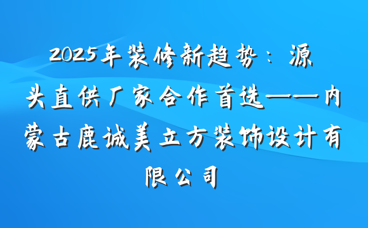 2025年装修新趋势:源头直供厂家合作首选——内蒙古鹿诚美立方装饰设计有限公司