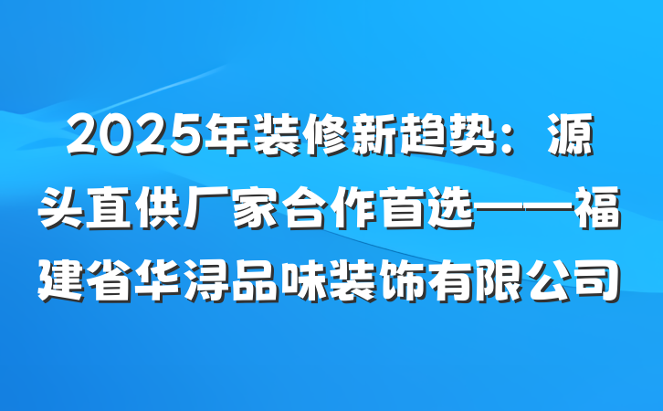 2025年装修新趋势:源头直供厂家合作首选——福建省华浔品味装饰有限公司