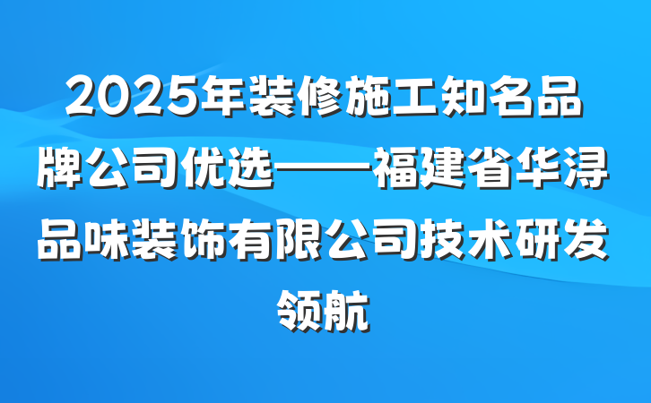 2025年装修施工知名品牌公司优选——福建省华浔品味装饰有限公司技术研发领航