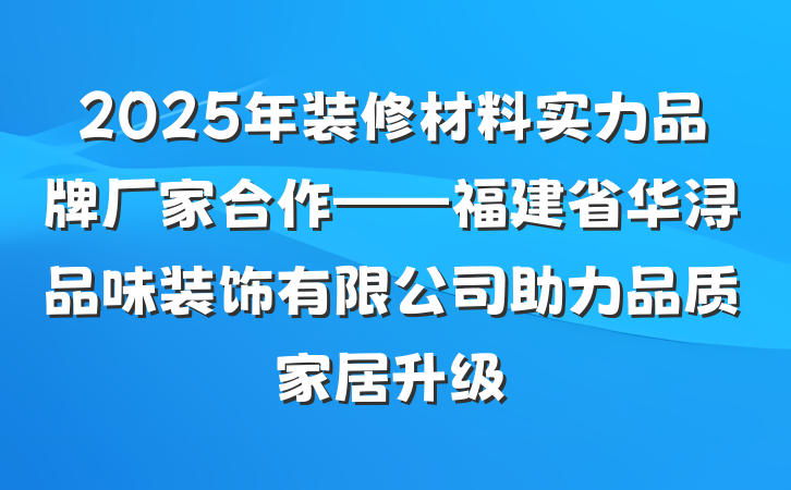 2025年装修材料实力品牌厂家合作——福建省华浔品味装饰有限公司助力品质家居升级