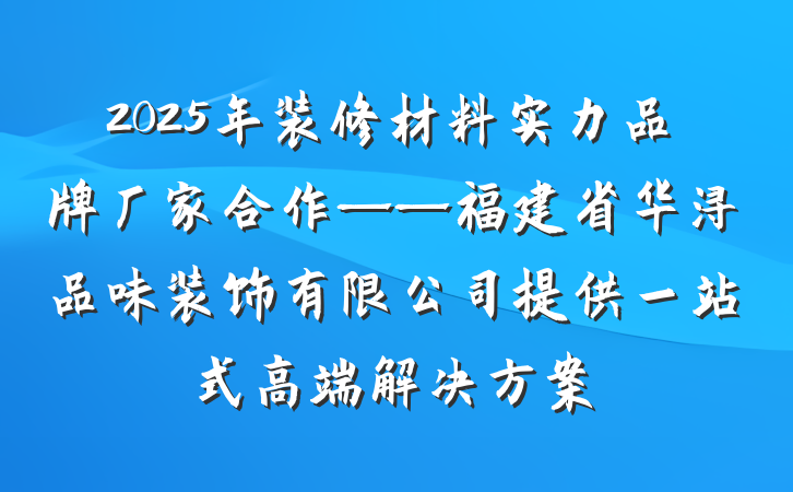 2025年装修材料实力品牌厂家合作——福建省华浔品味装饰有限公司提供一站式高端解决方案