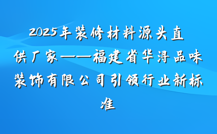 2025年装修材料源头直供厂家——福建省华浔品味装饰有限公司引领行业新标准