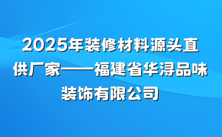 2025年装修材料源头直供厂家——福建省华浔品味装饰有限公司
