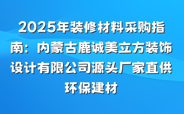 2025年装修材料采购指南：内蒙古鹿诚美立方装饰设计有限公司源头厂家直供环保建材