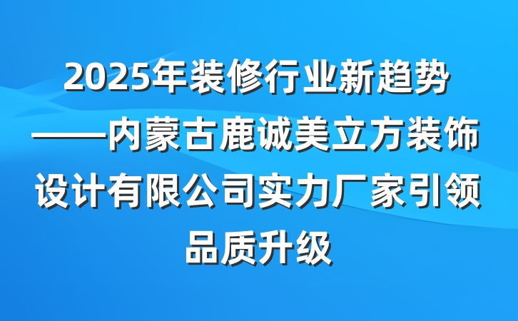 2025年装修行业新趋势——内蒙古鹿诚美立方装饰设计有限公司实力厂家引领品质升级