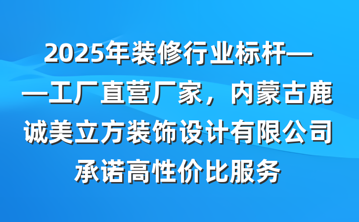2025年装修行业标杆——工厂直营厂家，内蒙古鹿诚美立方装饰设计有限公司承诺高性价比服务
