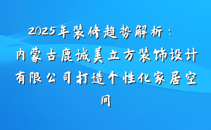 2025年装修趋势解析:内蒙古鹿诚美立方装饰设计有限公司打造个性化家居空间