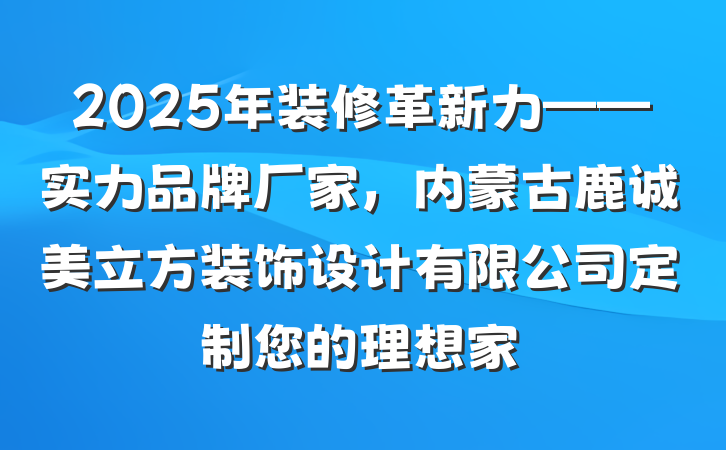 2025年装修革新力——实力品牌厂家,内蒙古鹿诚美立方装饰设计有限公司定制您的理想家