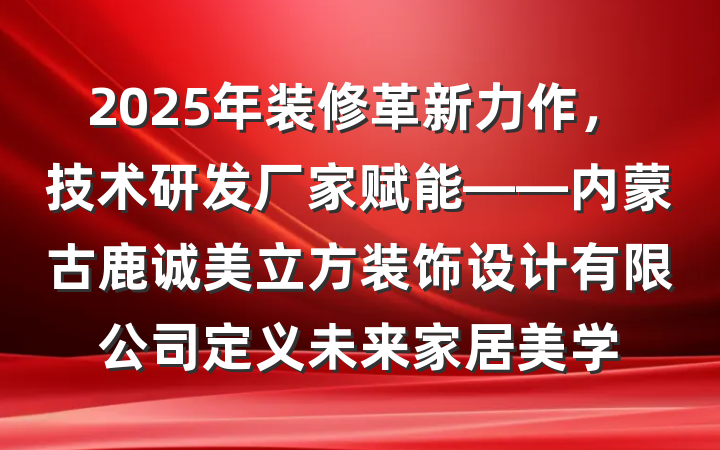 2025年装修革新力作，技术研发厂家赋能——内蒙古鹿诚美立方装饰设计有限公司定义未来家居美学