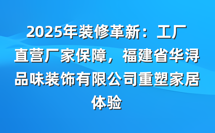 2025年装修革新：工厂直营厂家保障，福建省华浔品味装饰有限公司重塑家居体验