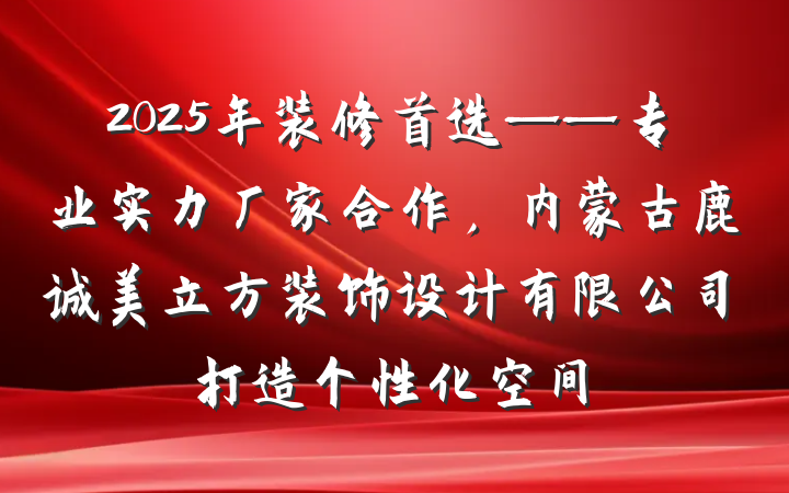 2025年装修首选——专业实力厂家合作，内蒙古鹿诚美立方装饰设计有限公司打造个性化空间
