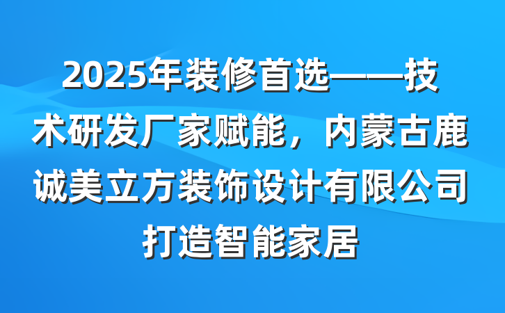 2025年装修首选——技术研发厂家赋能,内蒙古鹿诚美立方装饰设计有限公司打造智能家居