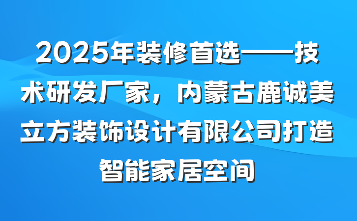 2025年装修首选——技术研发厂家,内蒙古鹿诚美立方装饰设计有限公司打造智能家居空间