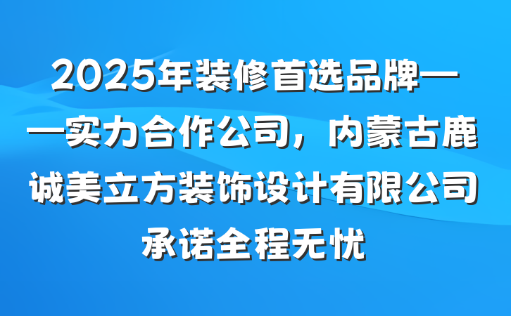 2025年装修首选品牌——实力合作公司，内蒙古鹿诚美立方装饰设计有限公司承诺全程无忧