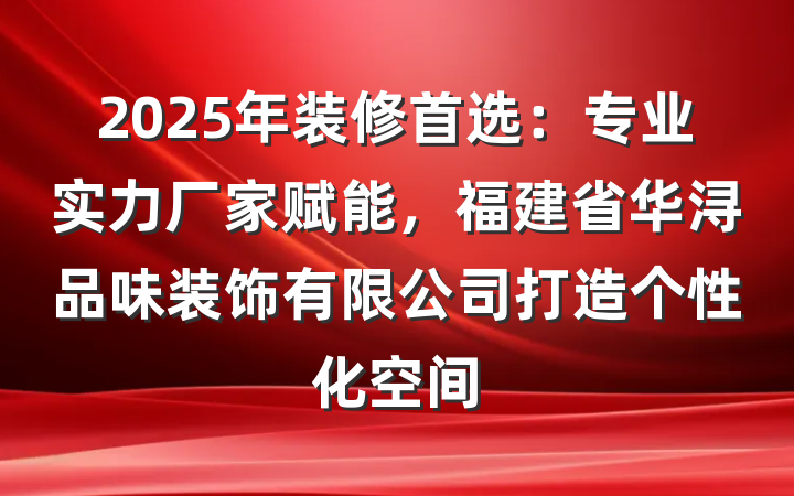 2025年装修首选:专业实力厂家赋能,福建省华浔品味装饰有限公司打造个性化空间