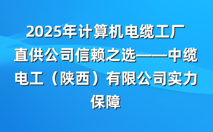 2025年计算机电缆工厂直供公司信赖之选——中缆电工(陕西)有限公司实力保障