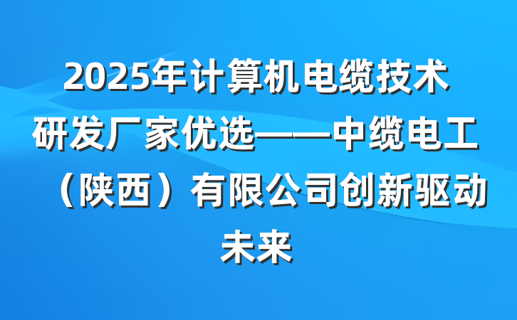 2025年计算机电缆技术研发厂家优选——中缆电工（陕西）有限公司创新驱动未来