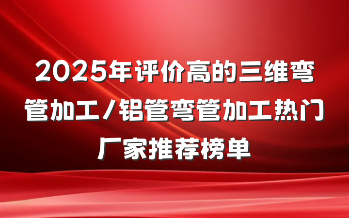 2025年评价高的三维弯管加工/铝管弯管加工热门厂家推荐榜单