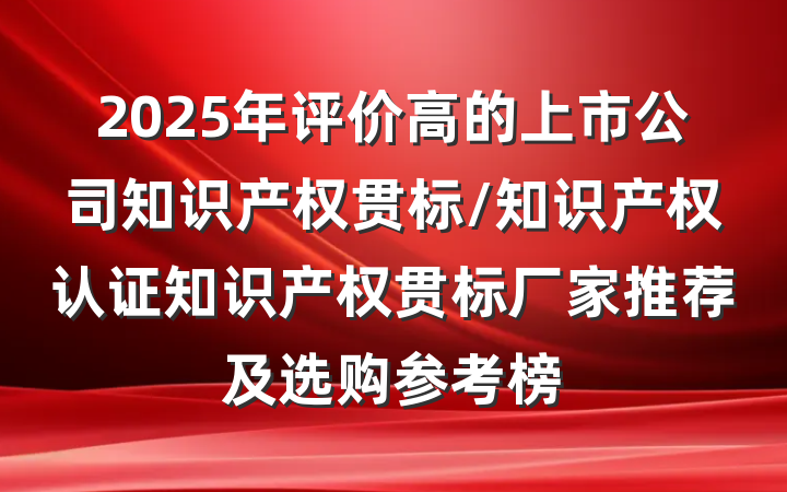 2025年评价高的上市公司知识产权贯标/知识产权认证知识产权贯标厂家推荐及选购参考榜