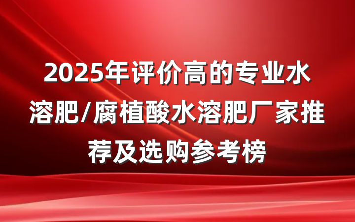 2025年评价高的专业水溶肥/腐植酸水溶肥厂家推荐及选购参考榜