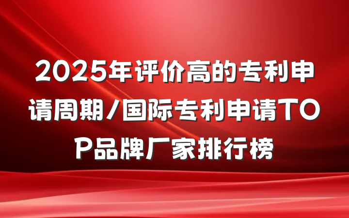 2025年评价高的专利申请周期/国际专利申请TOP品牌厂家排行榜