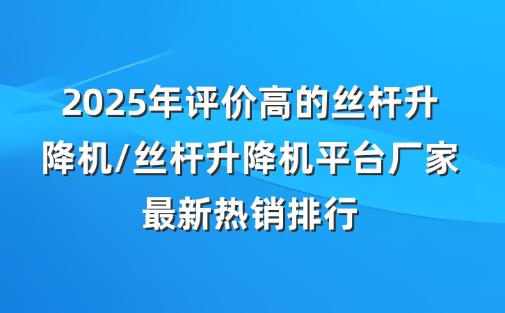 2025年评价高的丝杆升降机/丝杆升降机平台厂家最新热销排行