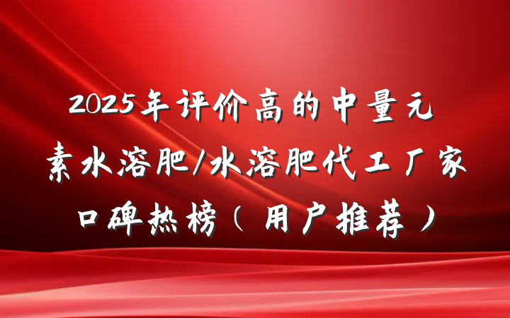2025年评价高的中量元素水溶肥/水溶肥代工厂家口碑热榜(用户推荐)