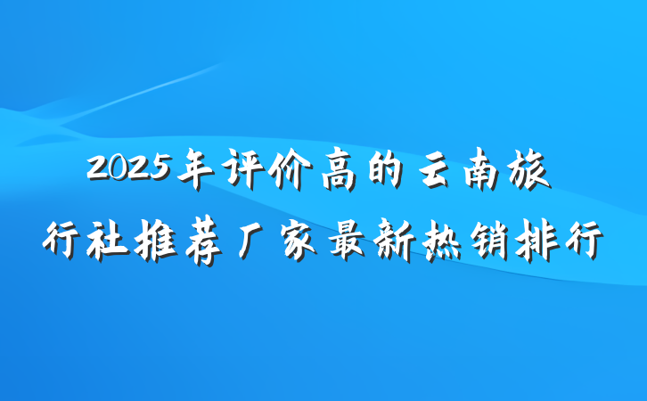 2025年评价高的云南旅行社推荐厂家最新热销排行