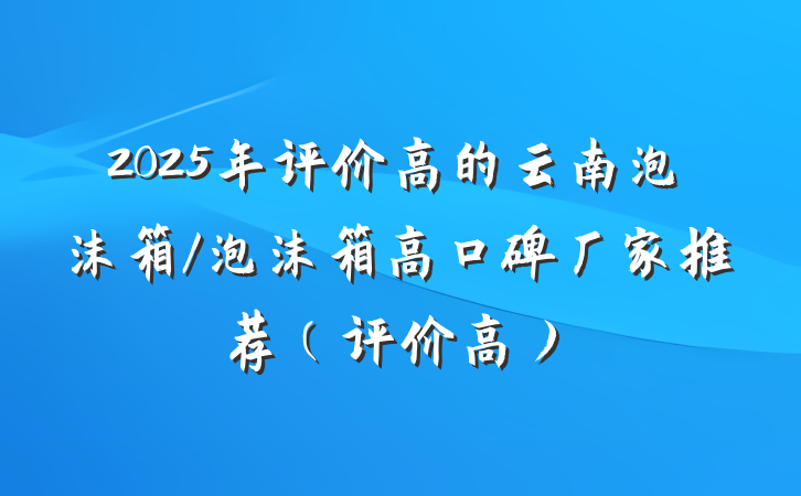 2025年评价高的云南泡沫箱/泡沫箱高口碑厂家推荐(评价高)