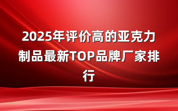 2025年评价高的亚克力制品最新TOP品牌厂家排行