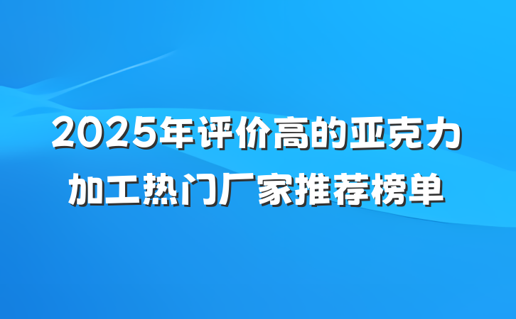 2025年评价高的亚克力加工热门厂家推荐榜单