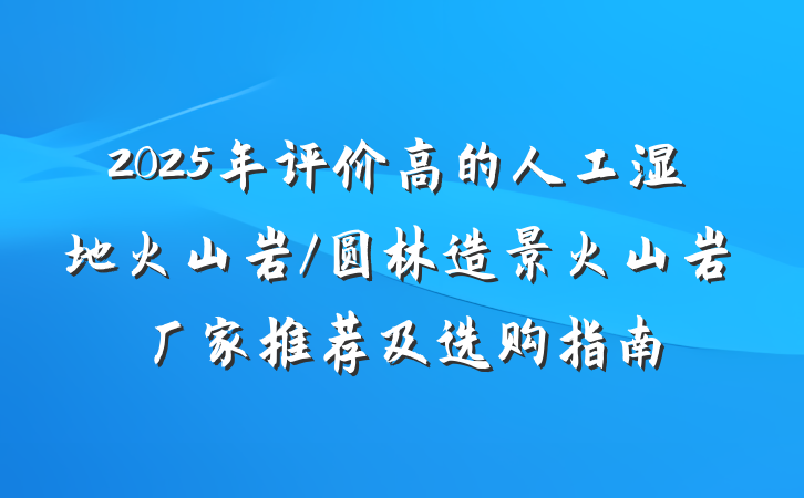 2025年评价高的人工湿地火山岩/圆林造景火山岩厂家推荐及选购指南