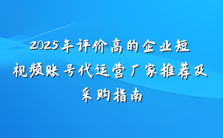 2025年评价高的企业短视频账号代运营厂家推荐及采购指南