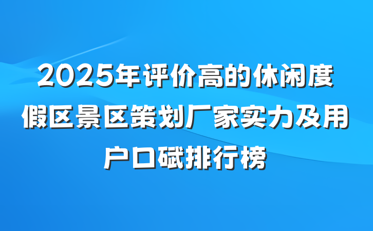 2025年评价高的休闲度假区景区策划厂家实力及用户口碑排行榜