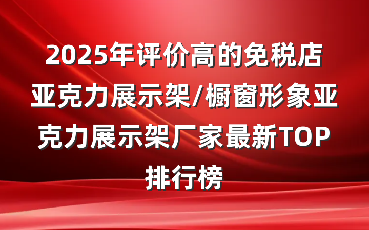 2025年评价高的免税店亚克力展示架/橱窗形象亚克力展示架厂家最新TOP排行榜