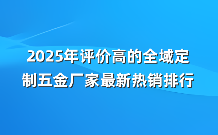 2025年评价高的全域定制五金厂家最新热销排行
