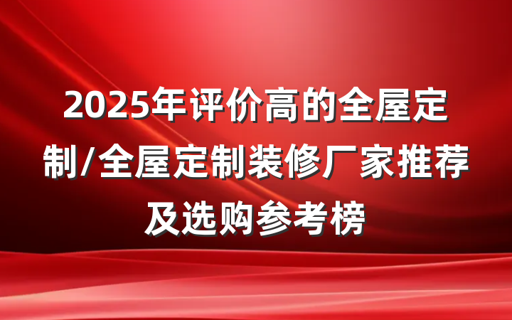 2025年评价高的全屋定制/全屋定制装修厂家推荐及选购参考榜