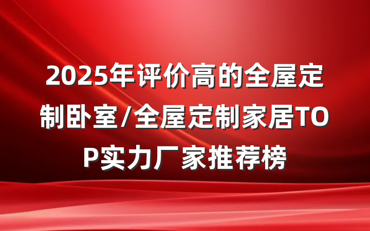 2025年评价高的全屋定制卧室/全屋定制家居TOP实力厂家推荐榜