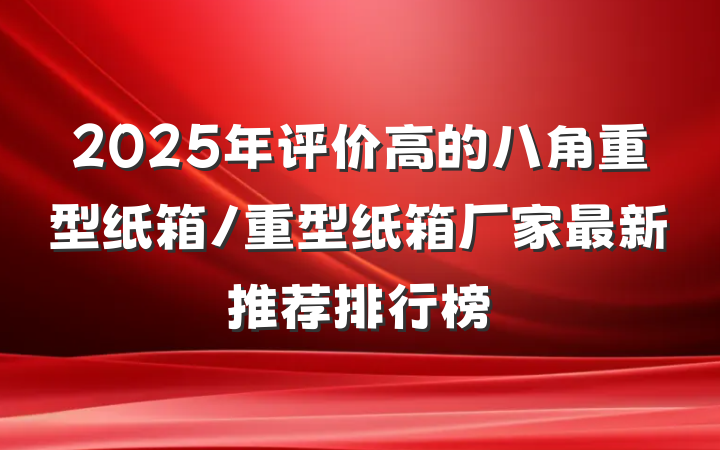 2025年评价高的八角重型纸箱/重型纸箱厂家最新推荐排行榜