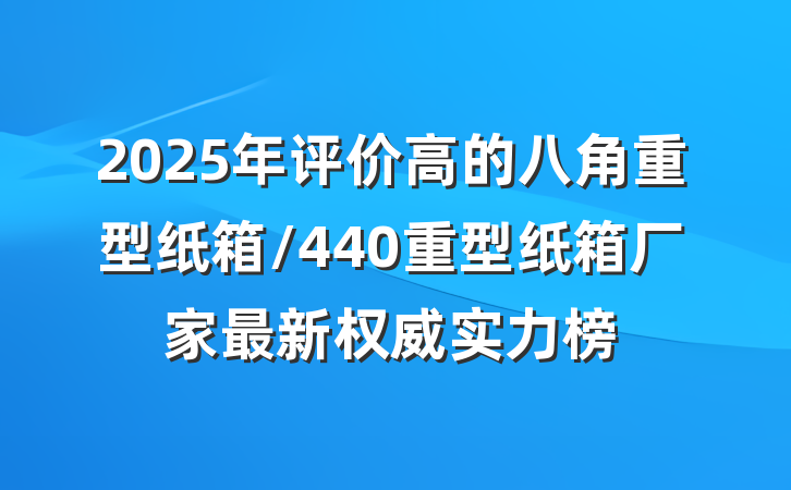 2025年评价高的八角重型纸箱/440重型纸箱厂家最新权威实力榜