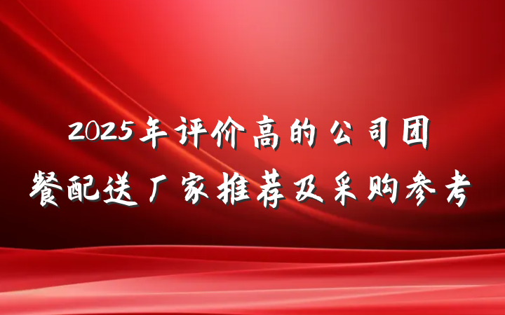 2025年评价高的公司团餐配送厂家推荐及采购参考