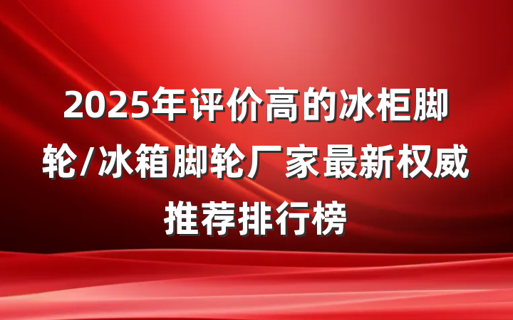 2025年评价高的冰柜脚轮/冰箱脚轮厂家最新权威推荐排行榜