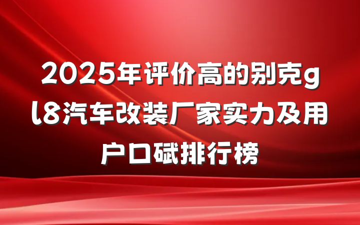2025年评价高的别克gl8汽车改装厂家实力及用户口碑排行榜