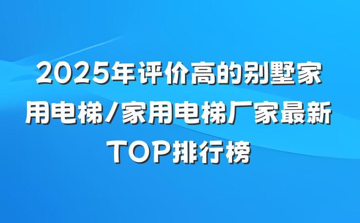 2025年评价高的别墅家用电梯/家用电梯厂家最新TOP排行榜