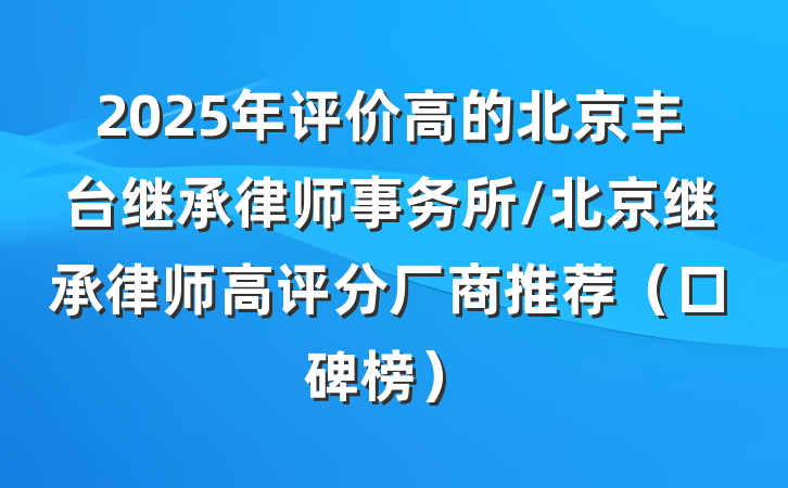 2025年评价高的北京丰台继承律师事务所/北京继承律师高评分厂商推荐（口碑榜）